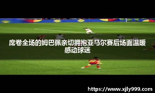 席卷全场的姆巴佩亲切拥抱亚马尔赛后场面温暖感动球迷