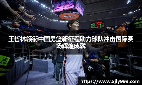 王哲林领衔中国男篮新征程助力球队冲击国际赛场辉煌成就